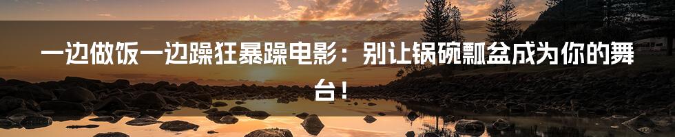 一边做饭一边躁狂暴躁电影:别让锅碗瓢盆成为你的舞台!