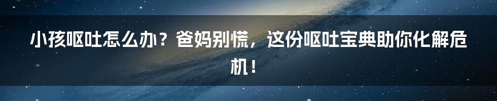 小孩呕吐怎么办?爸妈别慌,这份呕吐宝典助你化解危机!