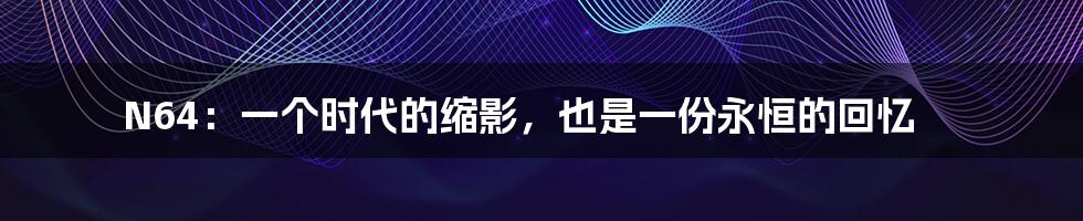 N64:一个时代的缩影,也是一份永恒的回忆