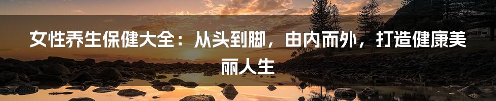 女性养生保健大全:从头到脚,由内而外,打造健康美丽人生