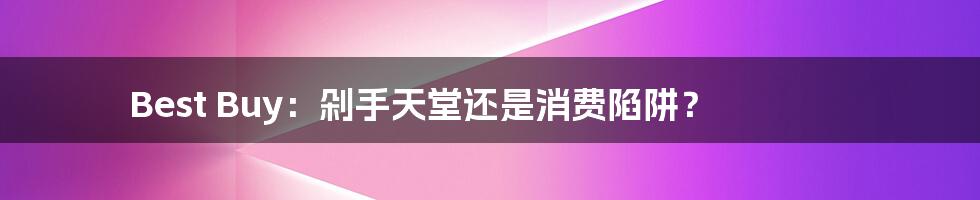 Best Buy：剁手天堂还是消费陷阱？