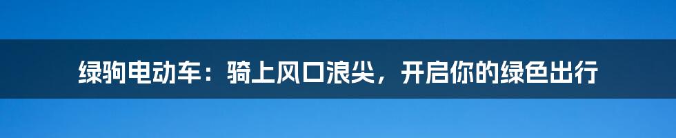 绿驹电动车:骑上风口浪尖,开启你的绿色出行