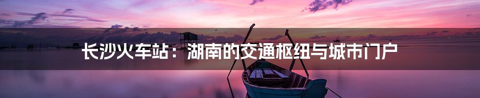 长沙火车站:湖南的交通枢纽与城市门户