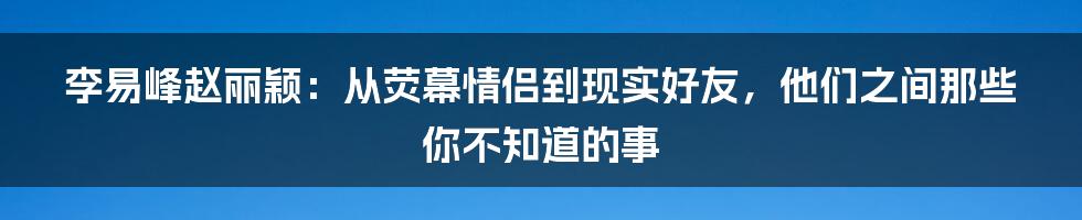 李易峰赵丽颖：从荧幕情侣到现实好友，他们之间那些你不知道的事