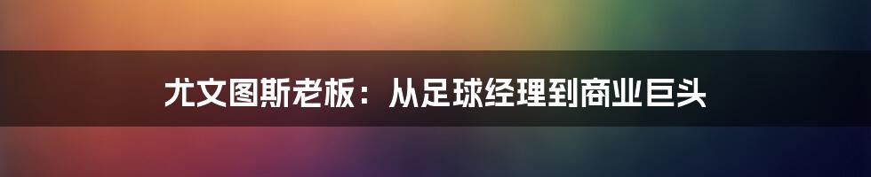 尤文图斯老板:从足球经理到商业巨头