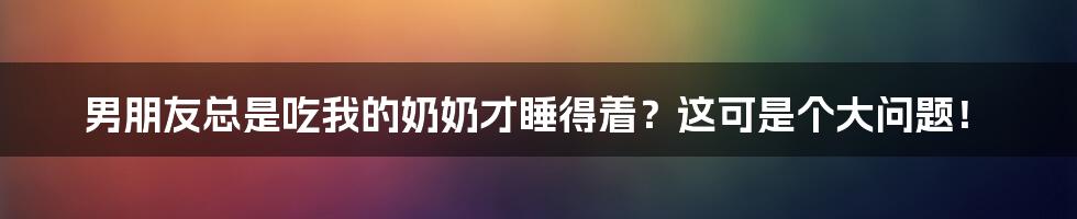 男朋友总是吃我的奶奶才睡得着?这可是个大问题!