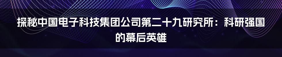 探秘中国电子科技集团公司第二十九研究所:科研强国的幕后英雄