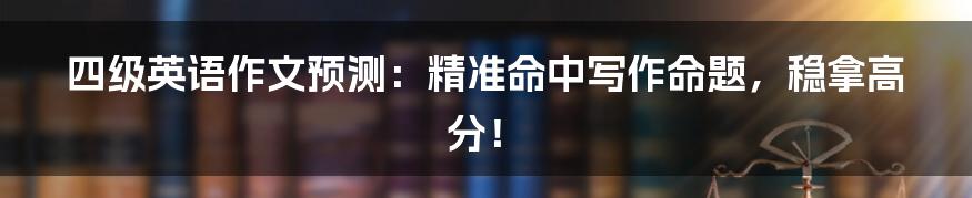 四级英语作文预测:精准命中写作命题,稳拿高分!