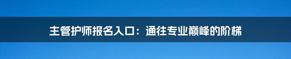 主管护师报名入口：通往专业巅峰的阶梯