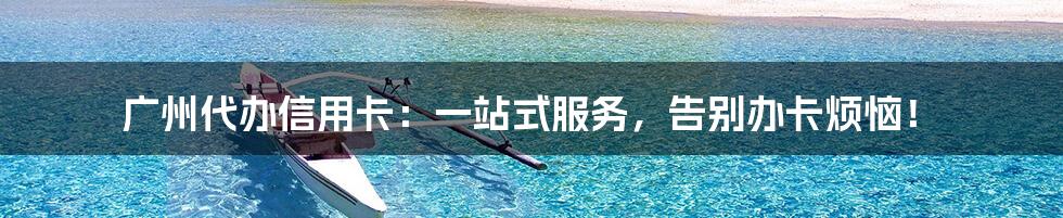 广州代办信用卡:一站式服务,告别办卡烦恼!