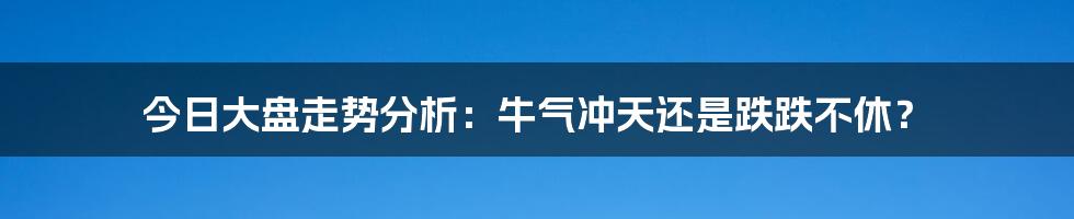 今日大盘走势分析:牛气冲天还是跌跌不休?