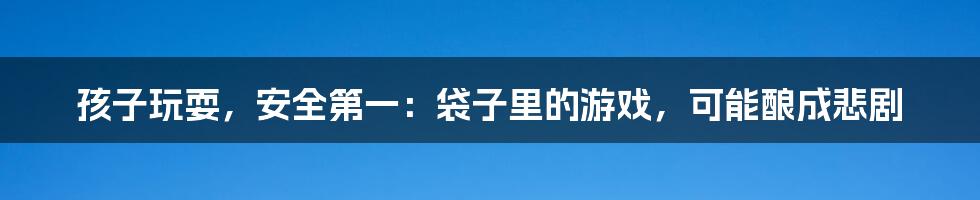 孩子玩耍,安全第一:袋子里的游戏,可能酿成悲剧