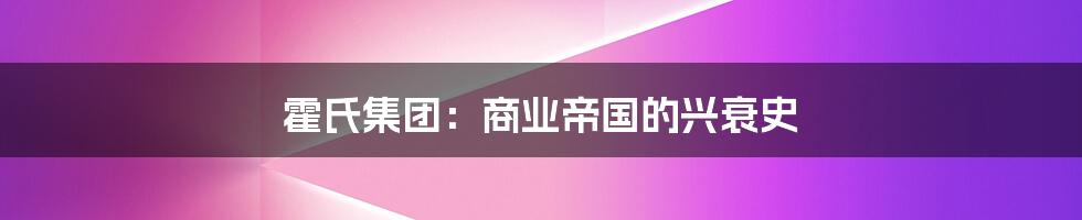 霍氏集团：商业帝国的兴衰史