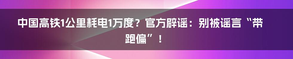 中国高铁1公里耗电1万度?官方辟谣:别被谣言“带跑偏”!