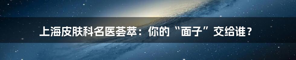 上海皮肤科名医荟萃:你的“面子”交给谁?