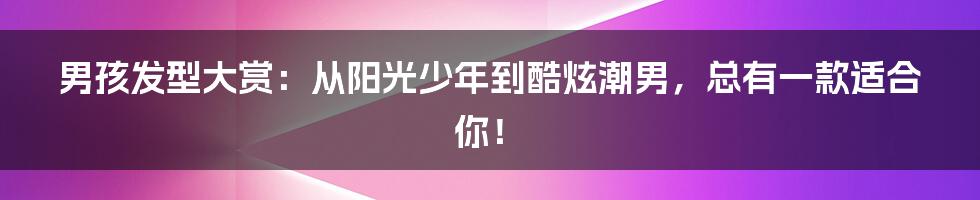 男孩发型大赏:从阳光少年到酷炫潮男,总有一款适合你!