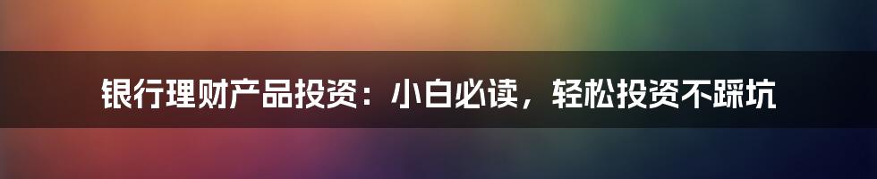 银行理财产品投资：小白必读，轻松投资不踩坑