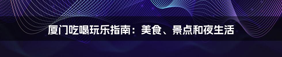 厦门吃喝玩乐指南:美食、景点和夜生活