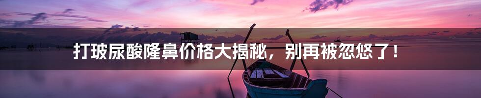 打玻尿酸隆鼻价格大揭秘,别再被忽悠了!
