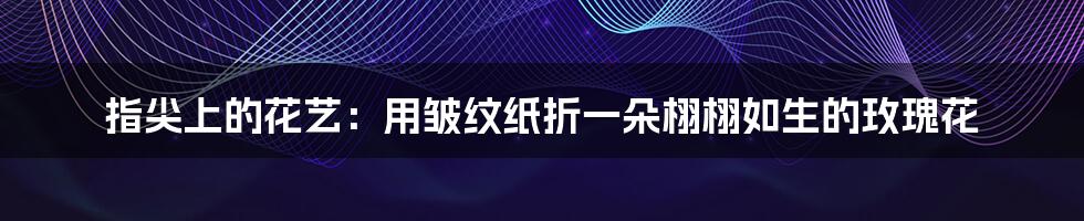 指尖上的花艺:用皱纹纸折一朵栩栩如生的玫瑰花