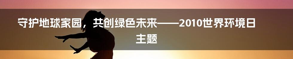 守护地球家园,共创绿色未来——2010世界环境日主题