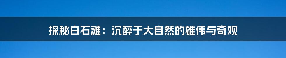 探秘白石滩:沉醉于大自然的雄伟与奇观