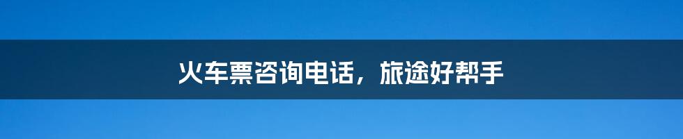 火车票咨询电话,旅途好帮手