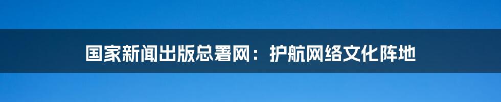 国家新闻出版总署网:护航网络文化阵地