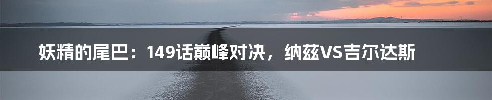妖精的尾巴:149话巅峰对决,纳兹VS吉尔达斯
