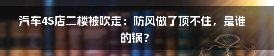 汽车4S店二楼被吹走:防风做了顶不住,是谁的锅?