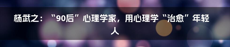 杨武之：“90后”心理学家，用心理学“治愈”年轻人