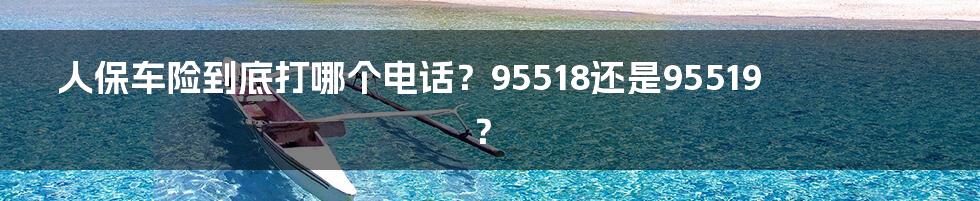 人保车险到底打哪个电话?95518还是95519?
