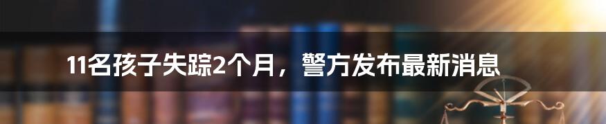 11名孩子失踪2个月，警方发布最新消息