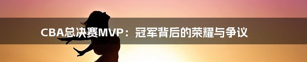 CBA总决赛MVP:冠军背后的荣耀与争议