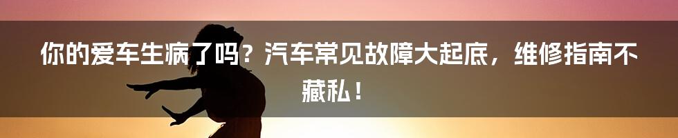 你的爱车生病了吗?汽车常见故障大起底,维修指南不藏私!