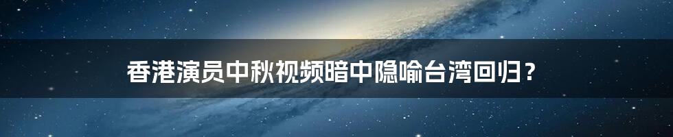 香港演员中秋视频暗中隐喻台湾回归?