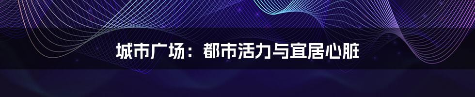 城市广场：都市活力与宜居心脏