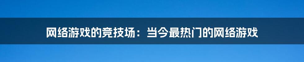 网络游戏的竞技场:当今最热门的网络游戏