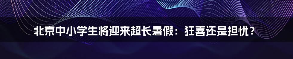 北京中小学生将迎来超长暑假:狂喜还是担忧?