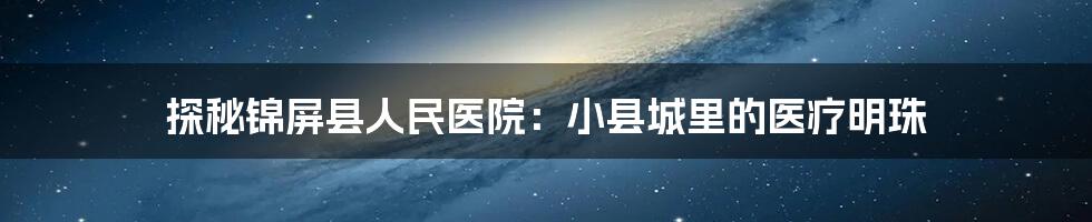 探秘锦屏县人民医院:小县城里的医疗明珠