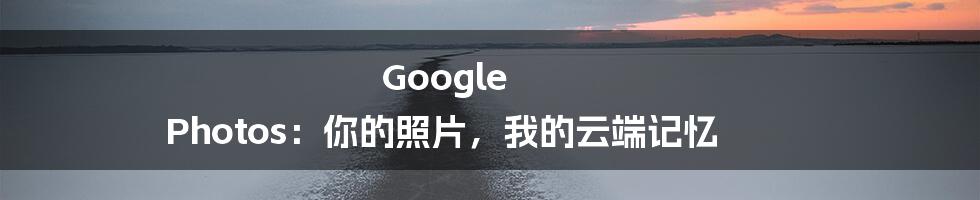 Google Photos:你的照片,我的云端记忆