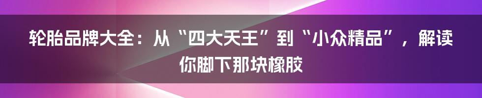 轮胎品牌大全:从“四大天王”到“小众精品”,解读你脚下那块橡胶
