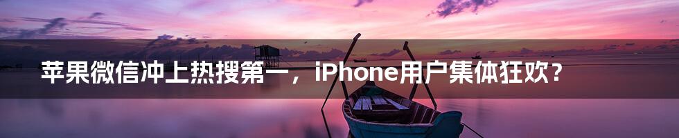 苹果微信冲上热搜第一，iPhone用户集体狂欢？