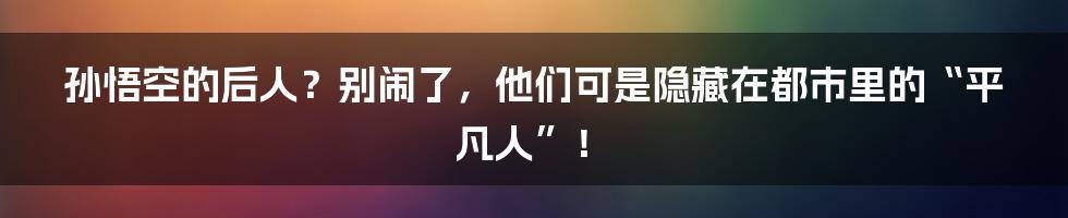 孙悟空的后人？别闹了，他们可是隐藏在都市里的“平凡人”！