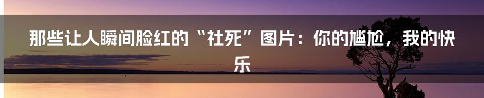 那些让人瞬间脸红的“社死”图片:你的尴尬,我的快乐