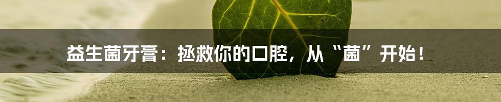 益生菌牙膏:拯救你的口腔,从“菌”开始!