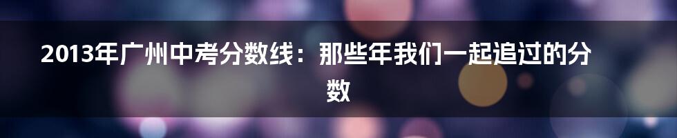 2013年广州中考分数线:那些年我们一起追过的分数