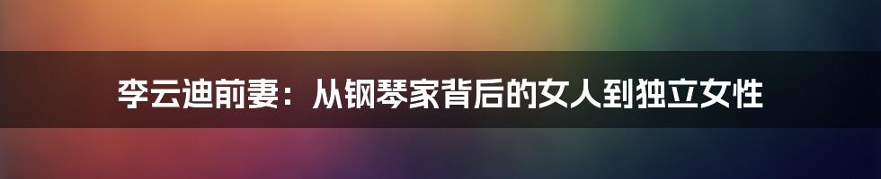 李云迪前妻：从钢琴家背后的女人到独立女性