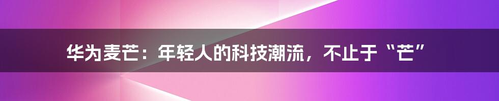 华为麦芒:年轻人的科技潮流,不止于“芒”