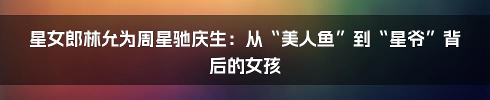 星女郎林允为周星驰庆生:从“美人鱼”到“星爷”背后的女孩